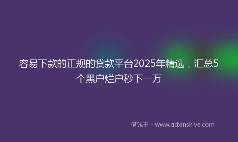 容易下款的正规的贷款平台2025年精选，汇总5个黑户烂户秒下一万