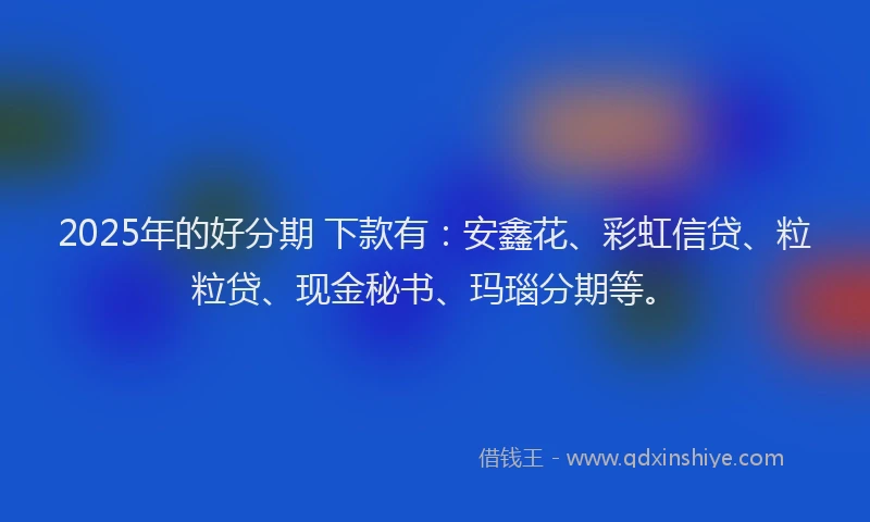 2025年的好分期 下款有：安鑫花、彩虹信贷、粒粒贷、现金秘书、玛瑙分期等。