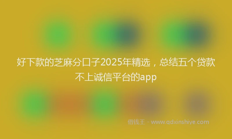 好下款的芝麻分口子2025年精选，总结五个贷款不上诚信平台的app