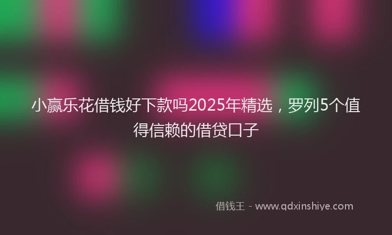 小赢乐花借钱好下款吗2025年精选，罗列5个值得信赖的借贷口子