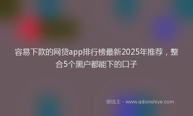 容易下款的网贷app排行榜最新2025年推荐，整合5个黑户都能下的口子