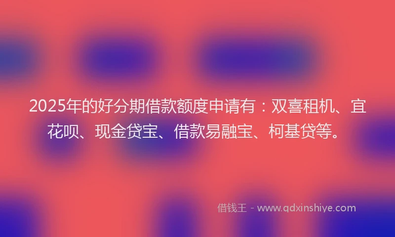 2025年的好分期借款额度申请有：双喜租机、宜花呗、现金贷宝、借款易融宝、柯基贷等。