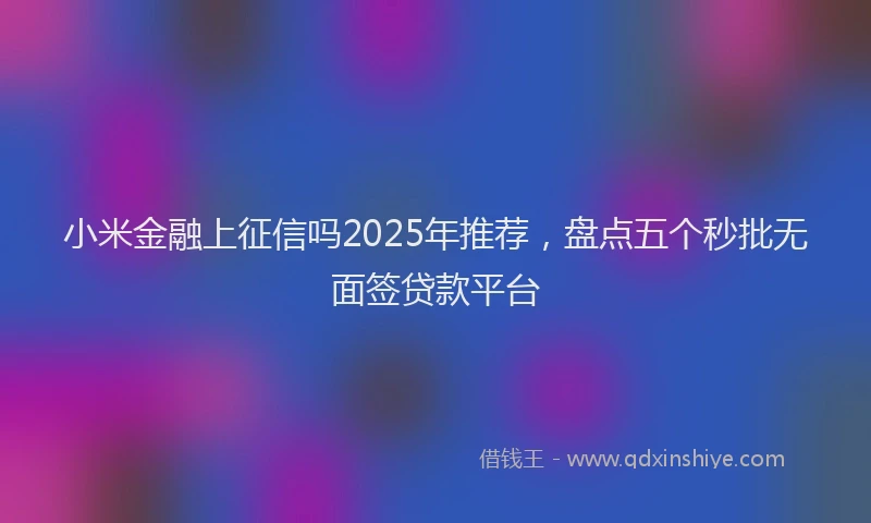 小米金融上征信吗2025年推荐，盘点五个秒批无面签贷款平台
