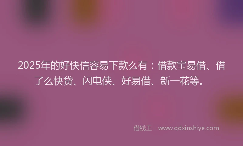 2025年的好快信容易下款么有：借款宝易借、借了么快贷、闪电侠、好易借、新一花等。