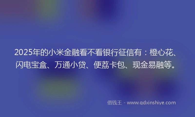 2025年的小米金融看不看银行征信有：橙心花、闪电宝盒、万通小贷、便荔卡包、现金易融等。