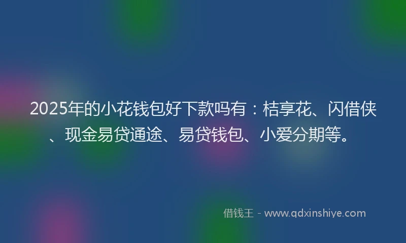 2025年的小花钱包好下款吗有：桔享花、闪借侠、现金易贷通途、易贷钱包、小爱分期等。