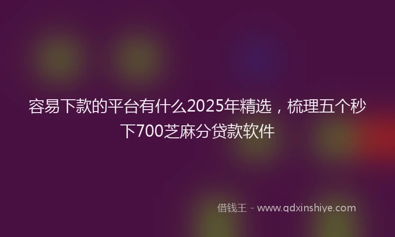 容易下款的平台有什么2025年精选，梳理五个秒下700芝麻分贷款软件