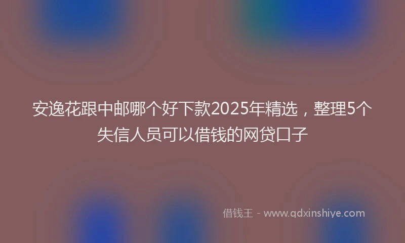 安逸花跟中邮哪个好下款2025年精选，整理5个失信人员可以借钱的网贷口子