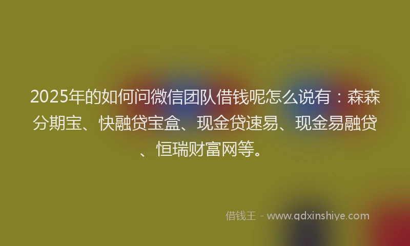 2025年的如何问微信团队借钱呢怎么说有：森森分期宝、快融贷宝盒、现金贷速易、现金易融贷、恒瑞财富网等。