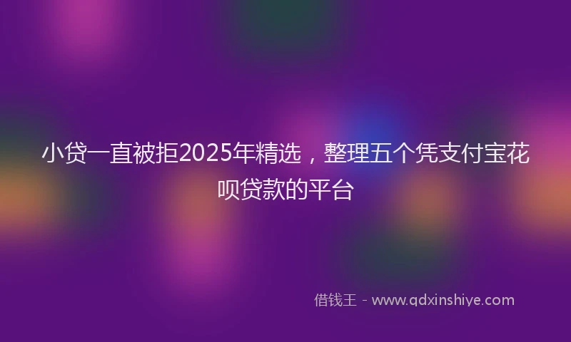 小贷一直被拒2025年精选，整理五个凭支付宝花呗贷款的平台