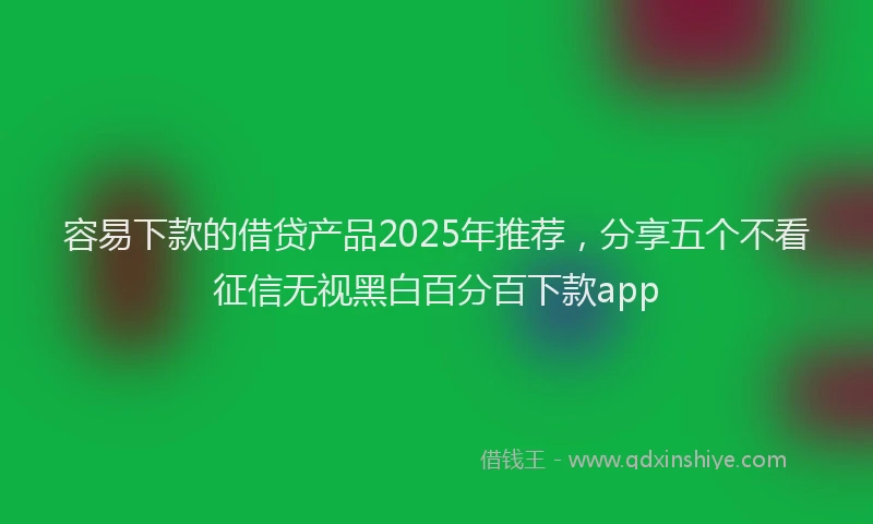 容易下款的借贷产品2025年推荐，分享五个不看征信无视黑白百分百下款app