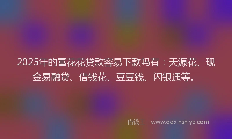 2025年的富花花贷款容易下款吗有：天源花、现金易融贷、借钱花、豆豆钱、闪银通等。