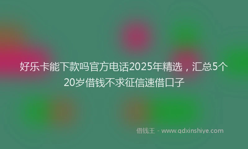 好乐卡能下款吗官方电话2025年精选，汇总5个20岁借钱不求征信速借口子