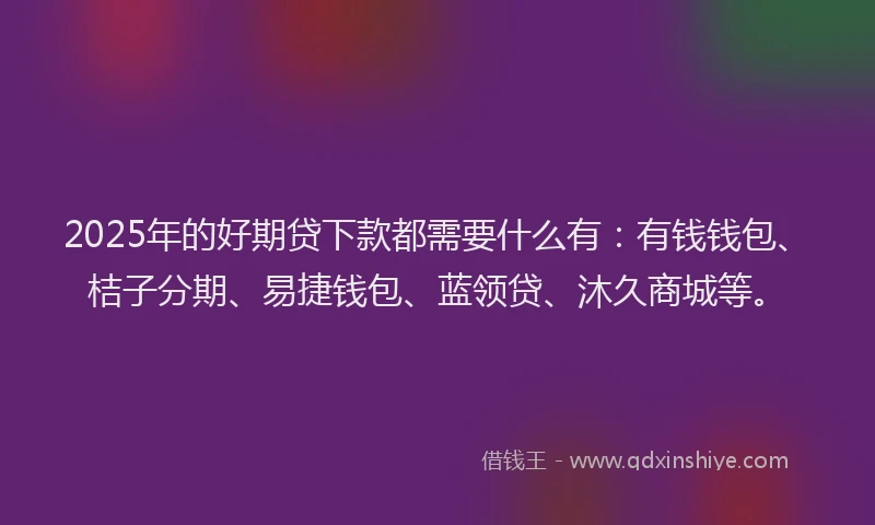 2025年的好期贷下款都需要什么有：有钱钱包、桔子分期、易捷钱包、蓝领贷、沐久商城等。