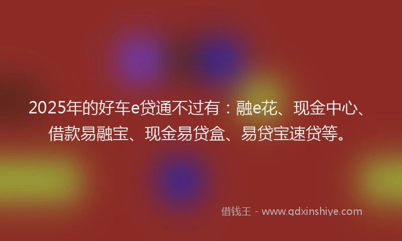 2025年的好车e贷通不过有：融e花、现金中心、借款易融宝、现金易贷盒、易贷宝速贷等。
