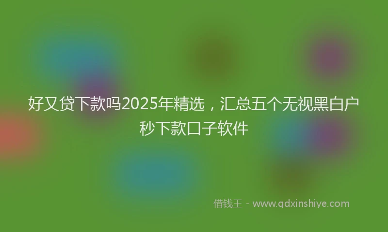 好又贷下款吗2025年精选，汇总五个无视黑白户秒下款口子软件