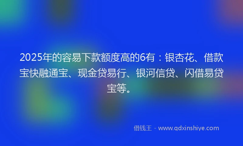 2025年的容易下款额度高的6有：银杏花、借款宝快融通宝、现金贷易行、银河信贷、闪借易贷宝等。