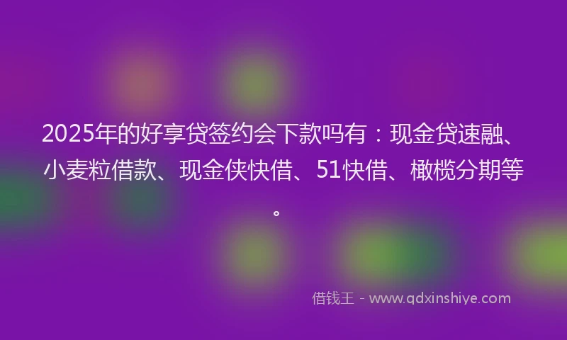 2025年的好享贷签约会下款吗有：现金贷速融、小麦粒借款、现金侠快借、51快借、橄榄分期等。