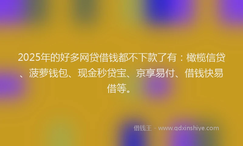 2025年的好多网贷借钱都不下款了有：橄榄信贷、菠萝钱包、现金秒贷宝、京享易付、借钱快易借等。