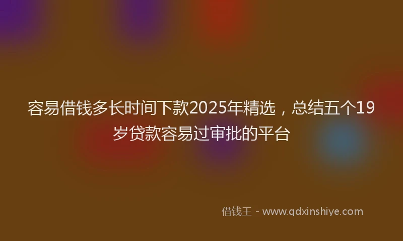容易借钱多长时间下款2025年精选，总结五个19岁贷款容易过审批的平台