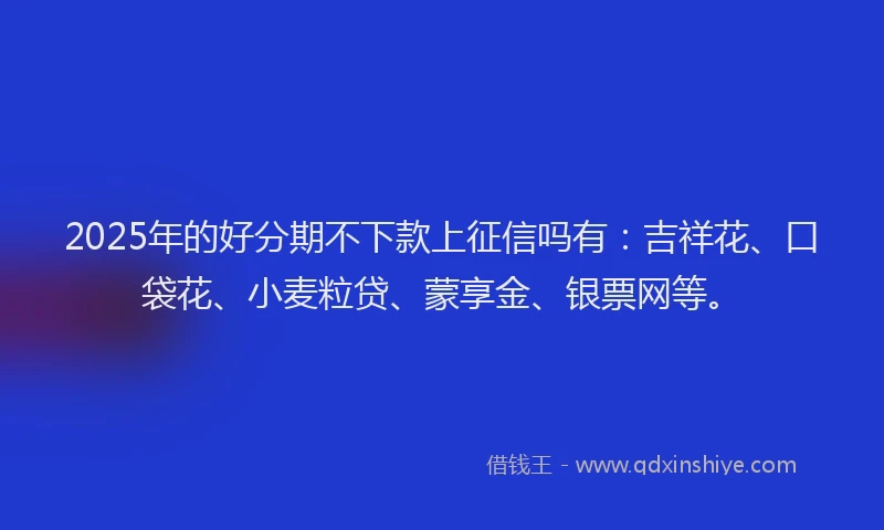2025年的好分期不下款上征信吗有：吉祥花、口袋花、小麦粒贷、蒙享金、银票网等。