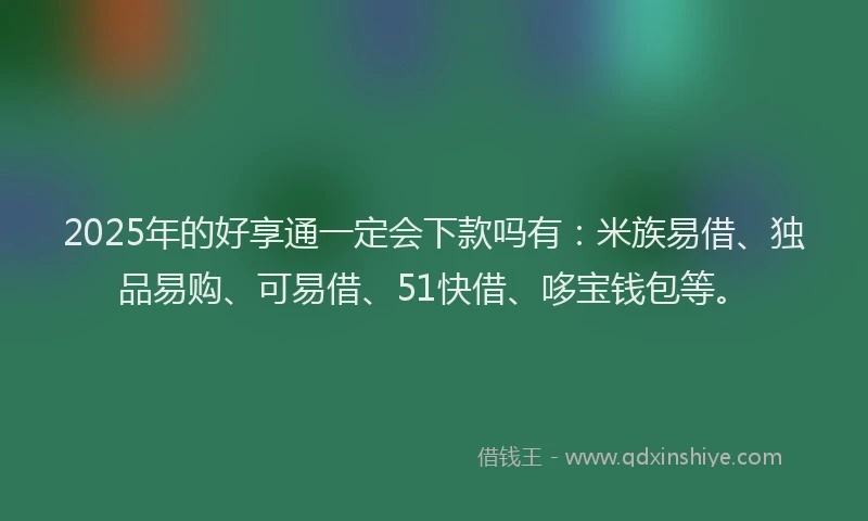 2025年的好享通一定会下款吗有：米族易借、独品易购、可易借、51快借、哆宝钱包等。