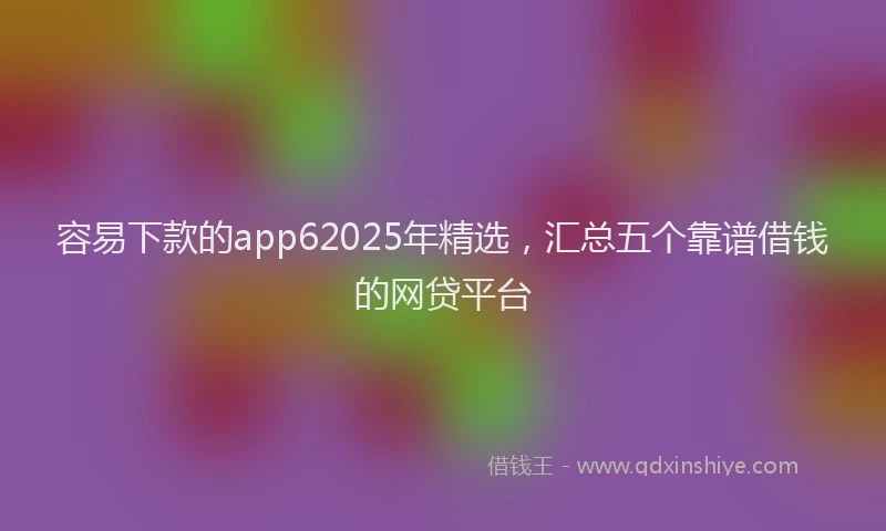容易下款的app62025年精选，汇总五个靠谱借钱的网贷平台