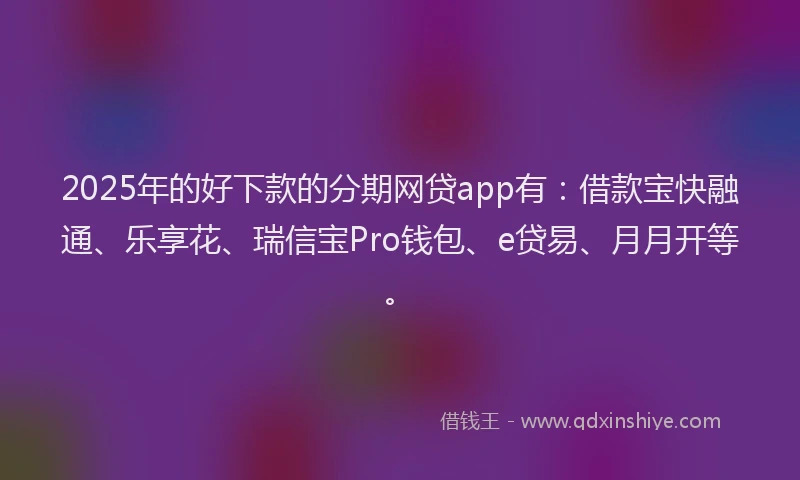 2025年的好下款的分期网贷app有：借款宝快融通、乐享花、瑞信宝Pro钱包、e贷易、月月开等。
