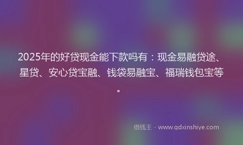 2025年的好贷现金能下款吗有：现金易融贷途、星贷、安心贷宝融、钱袋易融宝、福瑞钱包宝等。
