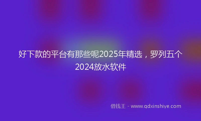 好下款的平台有那些呢2025年精选，罗列五个2024放水软件