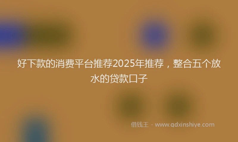 好下款的消费平台推荐2025年推荐，整合五个放水的贷款口子