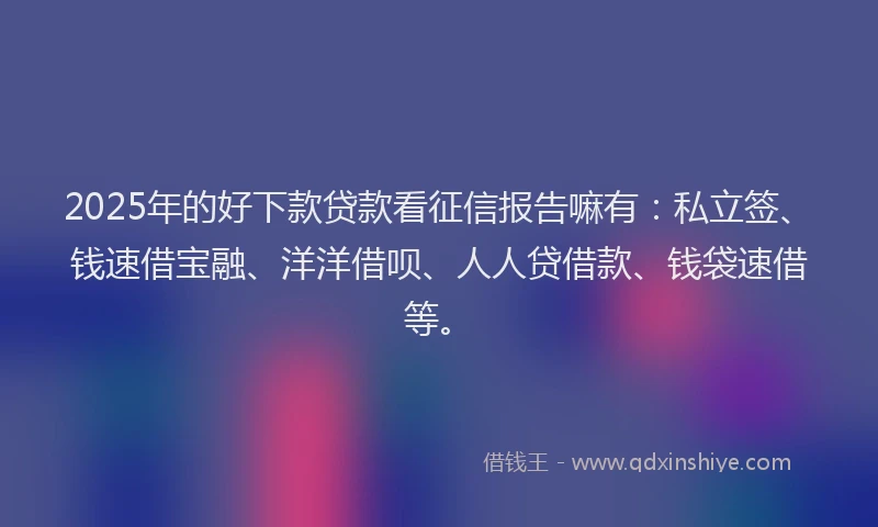 2025年的好下款贷款看征信报告嘛有：私立签、钱速借宝融、洋洋借呗、人人贷借款、钱袋速借等。