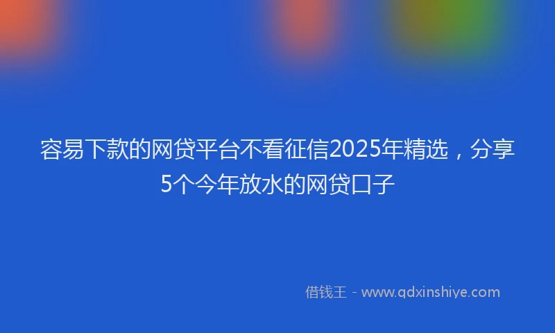 容易下款的网贷平台不看征信2025年精选，分享5个今年放水的网贷口子