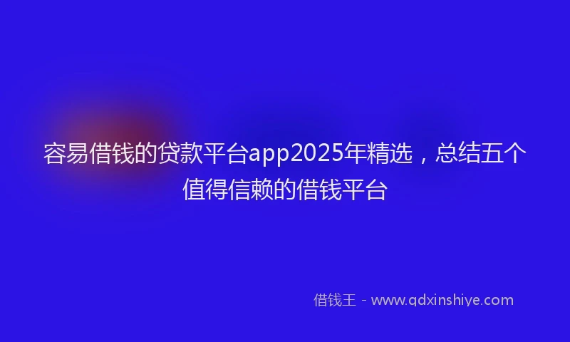 容易借钱的贷款平台app2025年精选，总结五个值得信赖的借钱平台