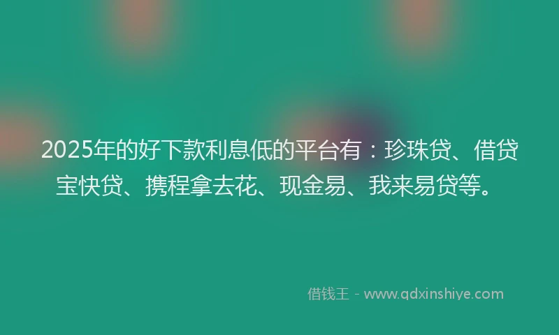 2025年的好下款利息低的平台有：珍珠贷、借贷宝快贷、携程拿去花、现金易、我来易贷等。