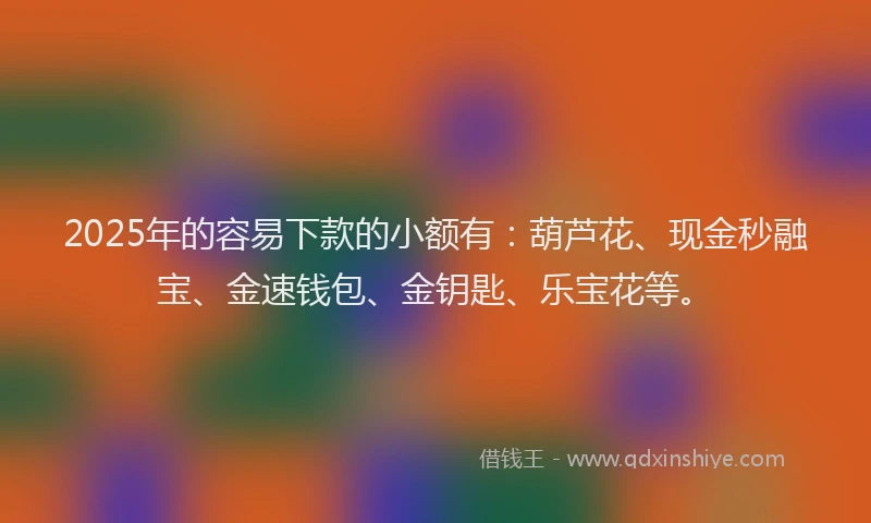 2025年的容易下款的小额有：葫芦花、现金秒融宝、金速钱包、金钥匙、乐宝花等。