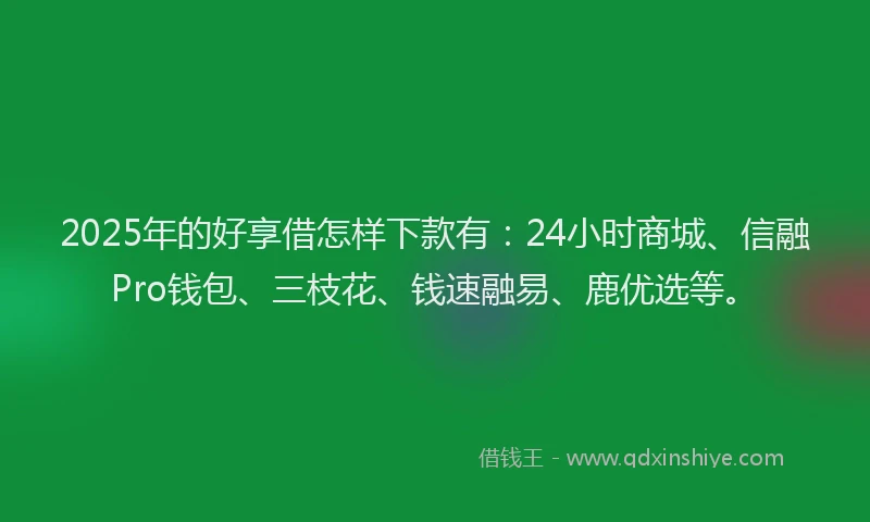 2025年的好享借怎样下款有：24小时商城、信融Pro钱包、三枝花、钱速融易、鹿优选等。