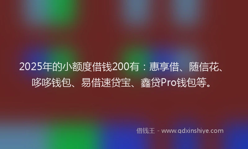 2025年的小额度借钱200有：惠享借、随信花、哆哆钱包、易借速贷宝、鑫贷Pro钱包等。
