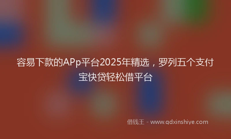 容易下款的APp平台2025年精选，罗列五个支付宝快贷轻松借平台