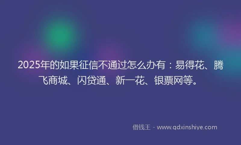 2025年的如果征信不通过怎么办有：易得花、腾飞商城、闪贷通、新一花、银票网等。