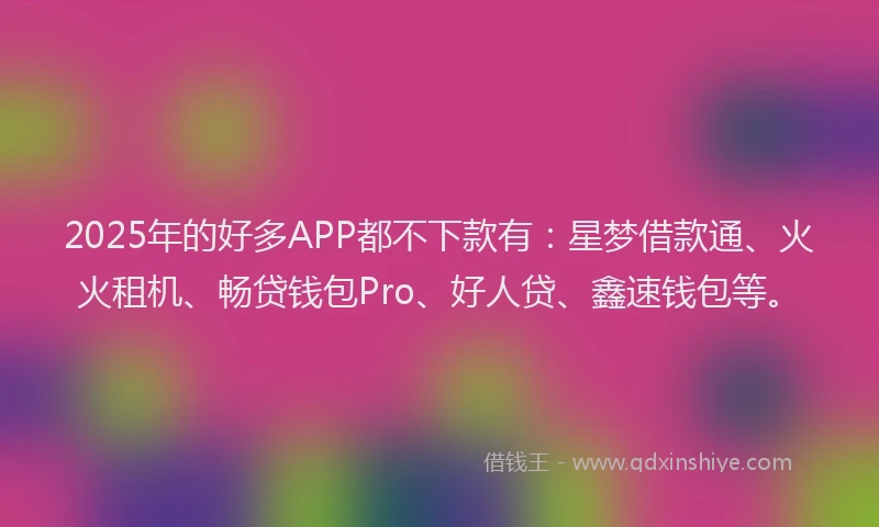 2025年的好多APP都不下款有：星梦借款通、火火租机、畅贷钱包Pro、好人贷、鑫速钱包等。