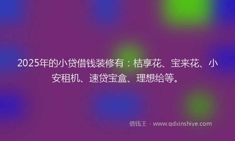 2025年的小贷借钱装修有：桔享花、宝来花、小安租机、速贷宝盒、理想给等。
