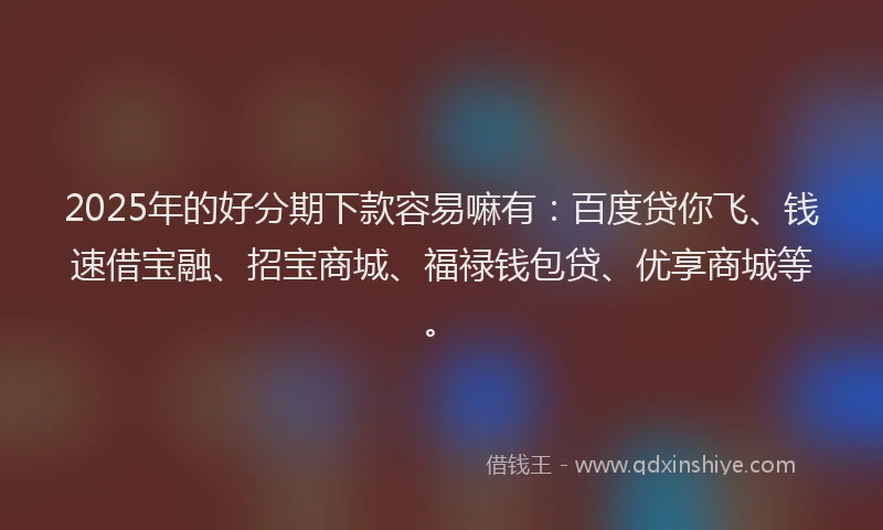 2025年的好分期下款容易嘛有：百度贷你飞、钱速借宝融、招宝商城、福禄钱包贷、优享商城等。