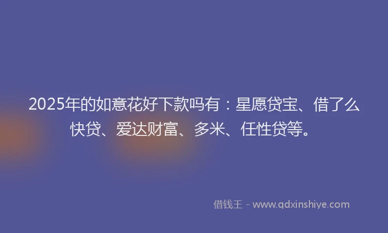 2025年的如意花好下款吗有：星愿贷宝、借了么快贷、爱达财富、多米、任性贷等。