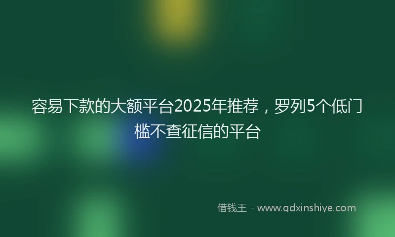 容易下款的大额平台2025年推荐，罗列5个低门槛不查征信的平台