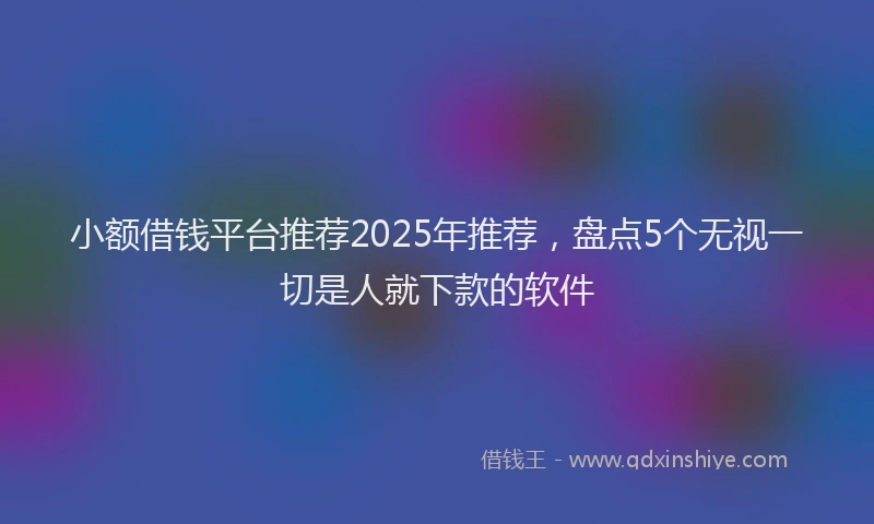 小额借钱平台推荐2025年推荐，盘点5个无视一切是人就下款的软件