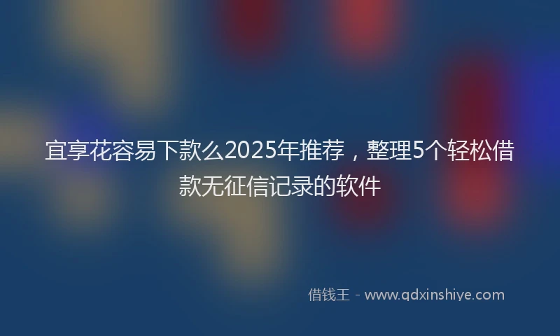 宜享花容易下款么2025年推荐，整理5个轻松借款无征信记录的软件