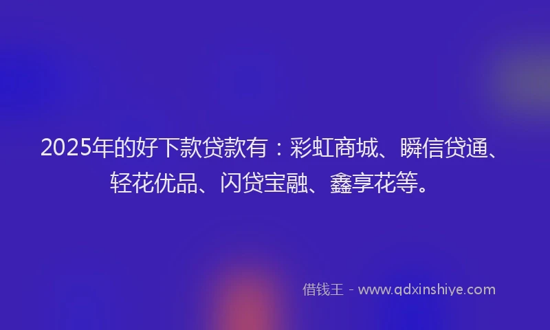 2025年的好下款贷款有：彩虹商城、瞬信贷通、轻花优品、闪贷宝融、鑫享花等。