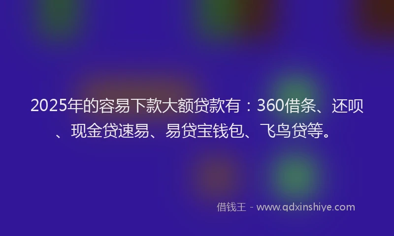 2025年的容易下款大额贷款有：360借条、还呗、现金贷速易、易贷宝钱包、飞鸟贷等。