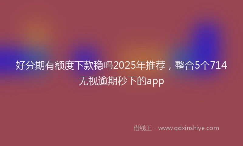 好分期有额度下款稳吗2025年推荐，整合5个714无视逾期秒下的app